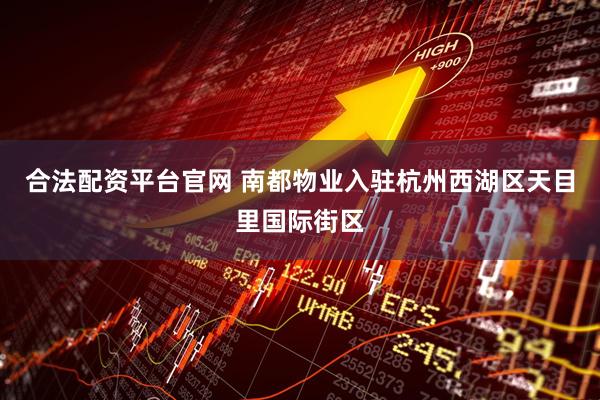 合法配资平台官网 南都物业入驻杭州西湖区天目里国际街区