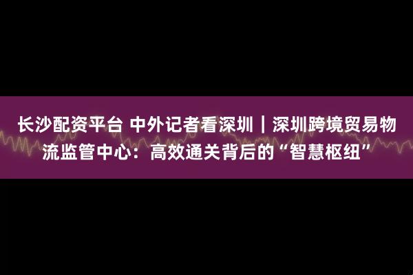 长沙配资平台 中外记者看深圳｜深圳跨境贸易物流监管中心：高效通关背后的“智慧枢纽”