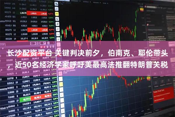 长沙配资平台 关键判决前夕，伯南克、耶伦带头，近50名经济学家呼吁美最高法推翻特朗普关税