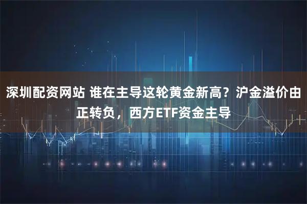 深圳配资网站 谁在主导这轮黄金新高？沪金溢价由正转负，西方ETF资金主导